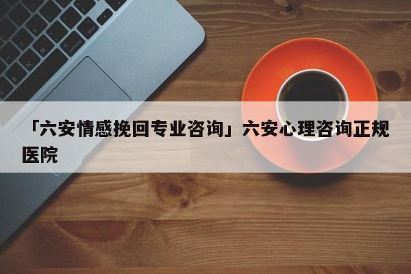 「六安情感挽回专业咨询」六安心理咨询正规医院