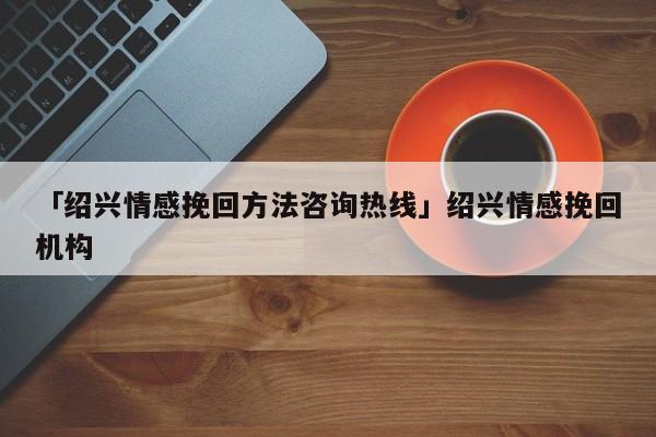 「绍兴情感挽回方法咨询热线」绍兴情感挽回机构