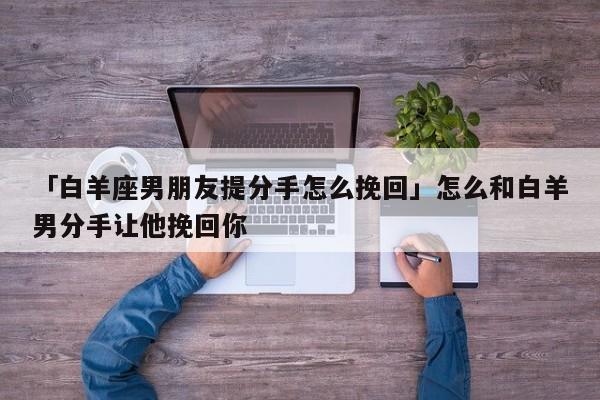 「白羊座男朋友提分手怎么挽回」怎么和白羊男分手让他挽回你