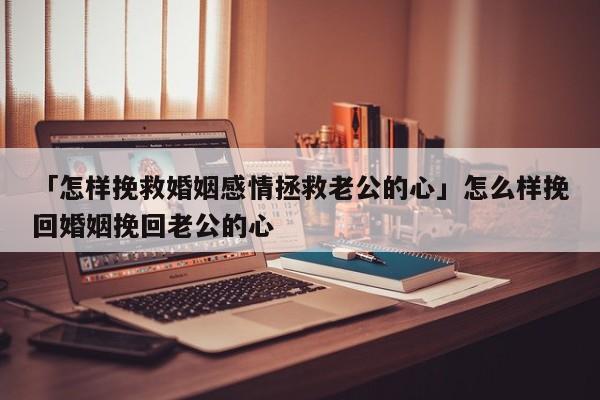 「怎样挽救婚姻感情拯救老公的心」怎么样挽回婚姻挽回老公的心