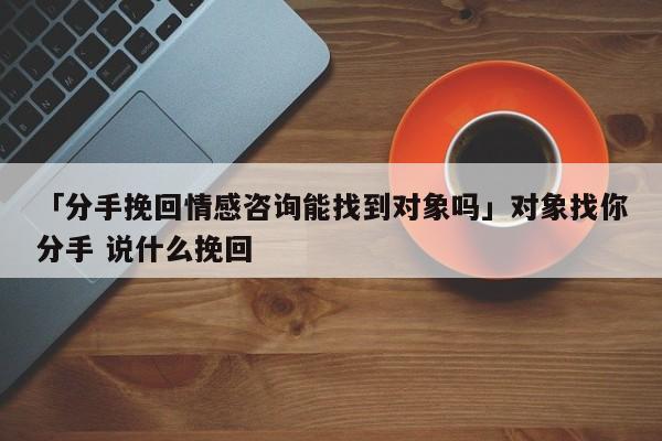 「分手挽回情感咨询能找到对象吗」对象找你分手 说什么挽回