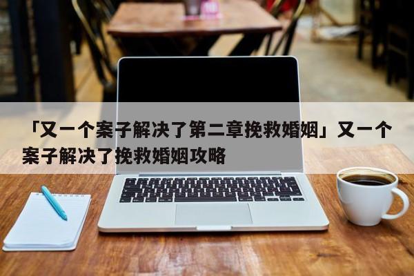 「又一个案子解决了第二章挽救婚姻」又一个案子解决了挽救婚姻攻略