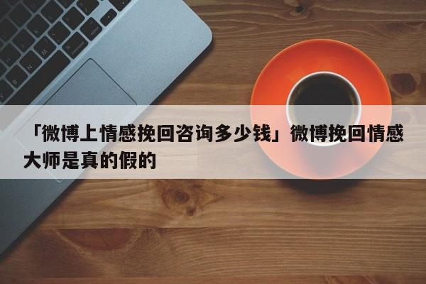 「微博上情感挽回咨询多少钱」微博挽回情感大师是真的假的