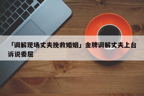 「调解现场丈夫挽救婚姻」金牌调解丈夫上台诉说委屈