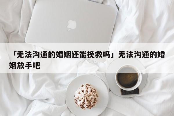 「无法沟通的婚姻还能挽救吗」无法沟通的婚姻放手吧