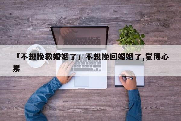 「不想挽救婚姻了」不想挽回婚姻了,觉得心累