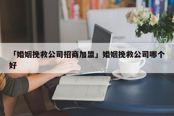 「婚姻挽救公司招商加盟」婚姻挽救公司哪个好