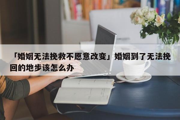 「婚姻无法挽救不愿意改变」婚姻到了无法挽回的地步该怎么办