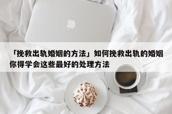 「挽救出轨婚姻的方法」如何挽救出轨的婚姻你得学会这些最好的处理方法