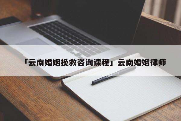 「云南婚姻挽救咨询课程」云南婚姻律师