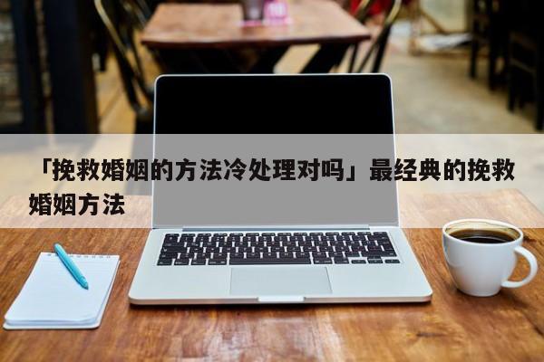 「挽救婚姻的方法冷处理对吗」最经典的挽救婚姻方法