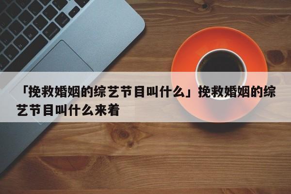 「挽救婚姻的综艺节目叫什么」挽救婚姻的综艺节目叫什么来着