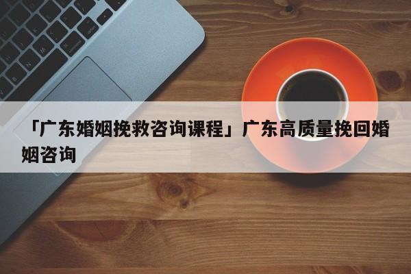 「广东婚姻挽救咨询课程」广东高质量挽回婚姻咨询