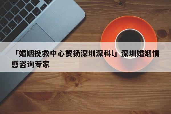 「婚姻挽救中心赞扬深圳深科l」深圳婚姻情感咨询专家