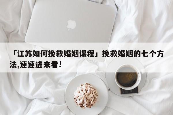 「江苏如何挽救婚姻课程」挽救婚姻的七个方法,速速进来看!