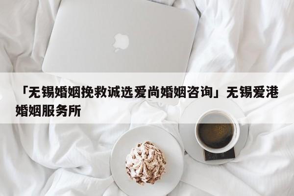 「无锡婚姻挽救诚选爱尚婚姻咨询」无锡爱港婚姻服务所