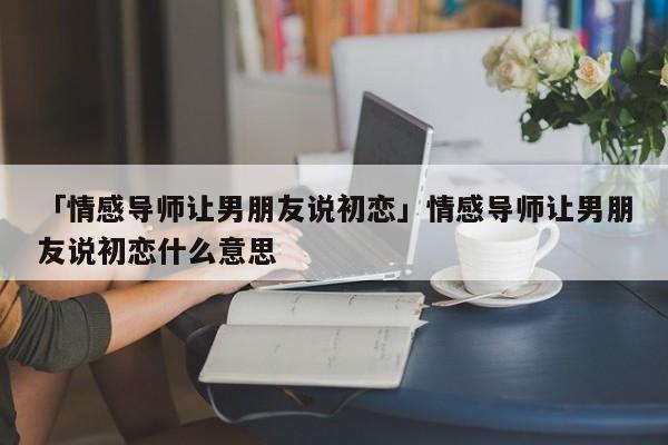 「情感导师让男朋友说初恋」情感导师让男朋友说初恋什么意思