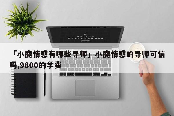 「小鹿情感有哪些导师」小鹿情感的导师可信吗,9800的学费