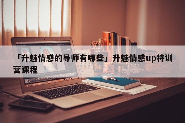 「升魅情感的导师有哪些」升魅情感up特训营课程