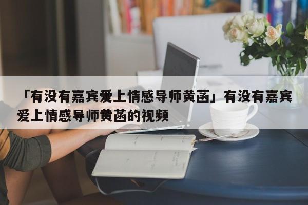 「有没有嘉宾爱上情感导师黄菡」有没有嘉宾爱上情感导师黄菡的视频