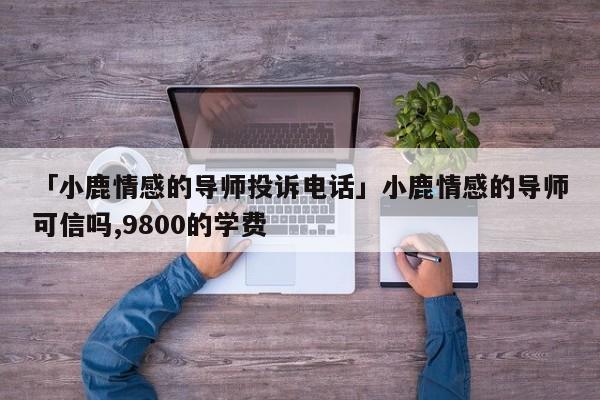 「小鹿情感的导师投诉电话」小鹿情感的导师可信吗,9800的学费