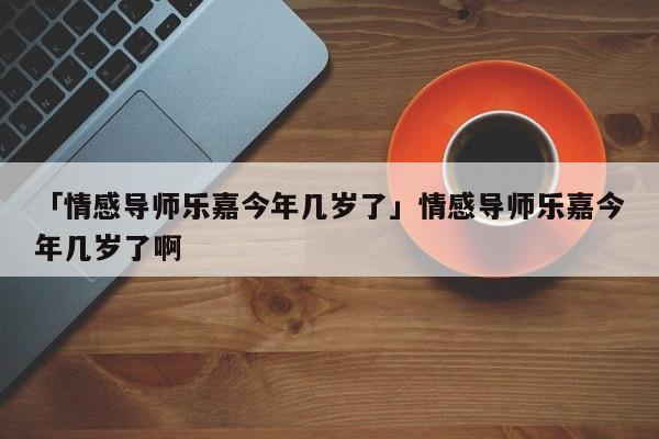 「情感导师乐嘉今年几岁了」情感导师乐嘉今年几岁了啊