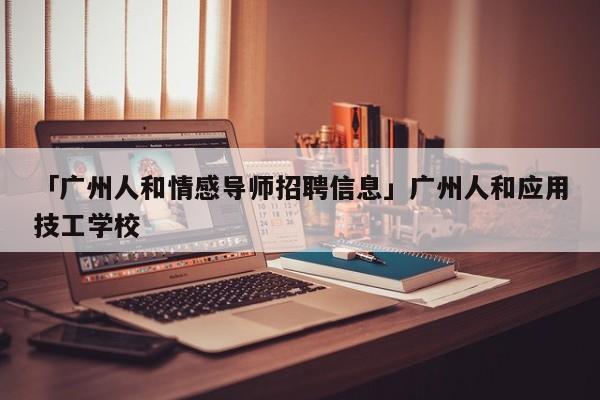 「广州人和情感导师招聘信息」广州人和应用技工学校