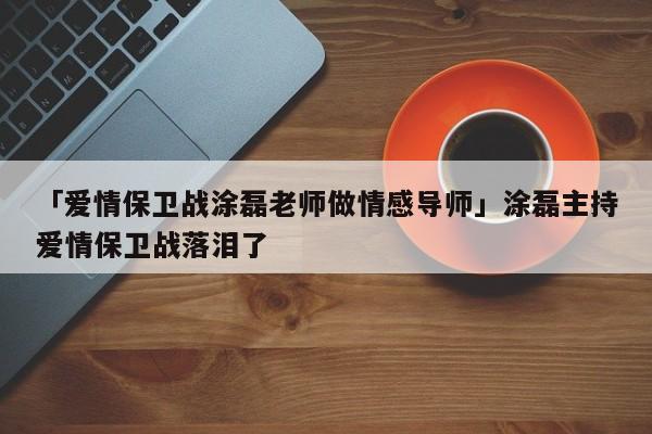 「爱情保卫战涂磊老师做情感导师」涂磊主持爱情保卫战落泪了