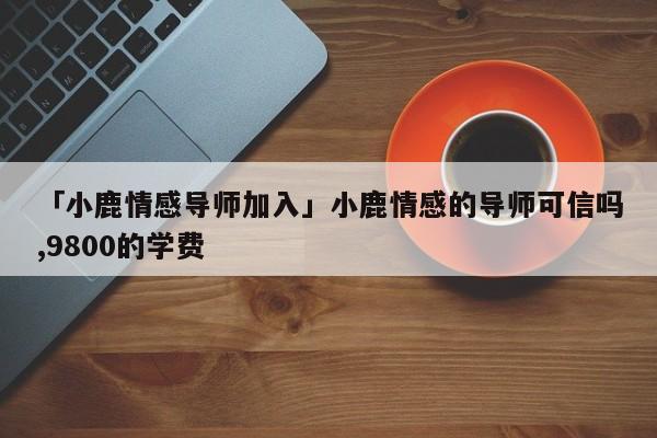 「小鹿情感导师加入」小鹿情感的导师可信吗,9800的学费