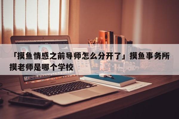 「摸鱼情感之前导师怎么分开了」摸鱼事务所摸老师是哪个学校