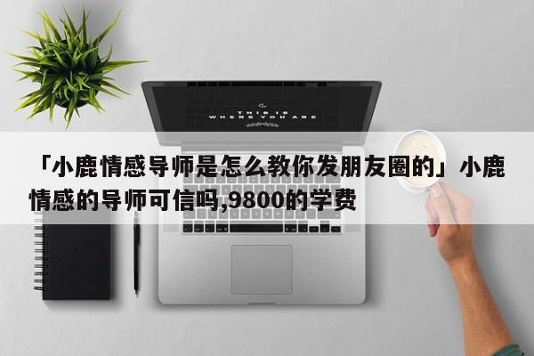 「小鹿情感导师是怎么教你发朋友圈的」小鹿情感的导师可信吗,9800的学费