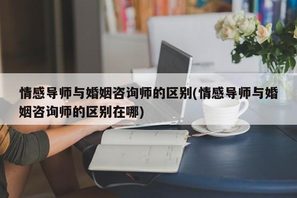 情感导师与婚姻咨询师的区别(情感导师与婚姻咨询师的区别在哪)