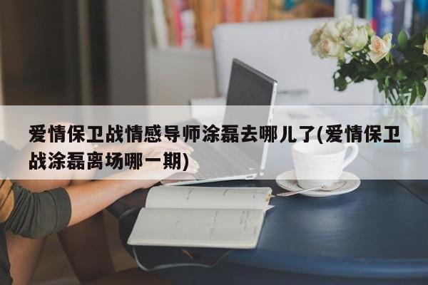 爱情保卫战情感导师涂磊去哪儿了(爱情保卫战涂磊离场哪一期)