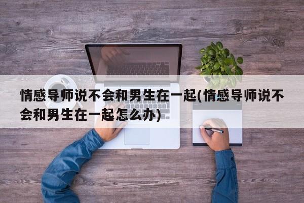 情感导师说不会和男生在一起(情感导师说不会和男生在一起怎么办)