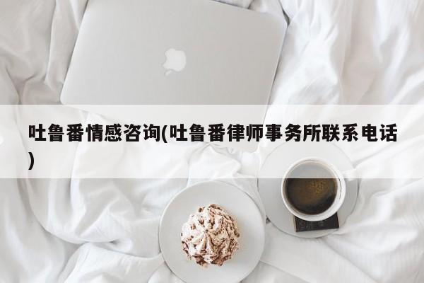 吐鲁番情感咨询(吐鲁番律师事务所联系电话)