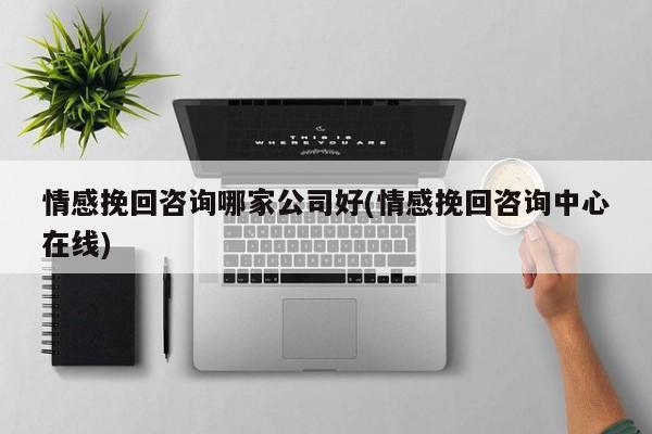 情感挽回咨询哪家公司好(情感挽回咨询中心在线)