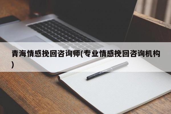 青海情感挽回咨询师(专业情感挽回咨询机构)