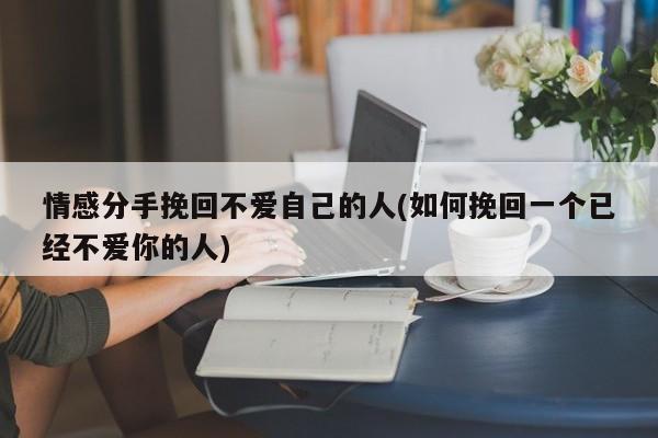 情感分手挽回不爱自己的人(如何挽回一个已经不爱你的人)