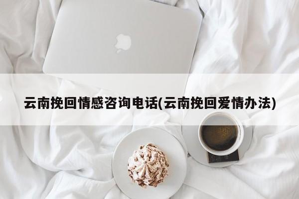 云南挽回情感咨询电话(云南挽回爱情办法)