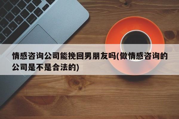 情感咨询公司能挽回男朋友吗(做情感咨询的公司是不是合法的)