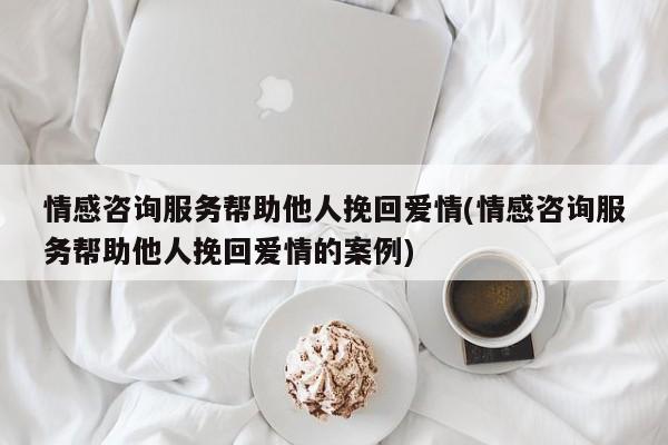 情感咨询服务帮助他人挽回爱情(情感咨询服务帮助他人挽回爱情的案例)