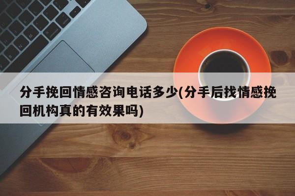 分手挽回情感咨询电话多少(分手后找情感挽回机构真的有效果吗)