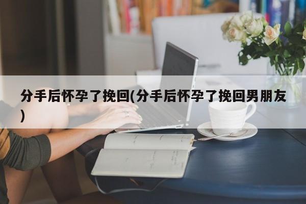 分手后怀孕了挽回(分手后怀孕了挽回男朋友)