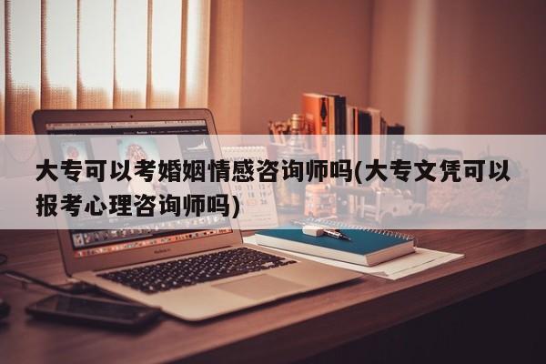 大专可以考婚姻情感咨询师吗(大专文凭可以报考心理咨询师吗)