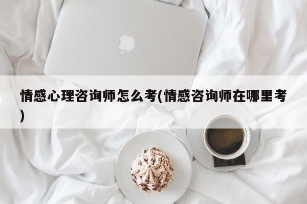 情感心理咨询师怎么考(情感咨询师在哪里考)