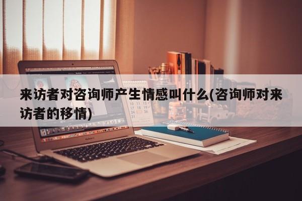 来访者对咨询师产生情感叫什么(咨询师对来访者的移情)