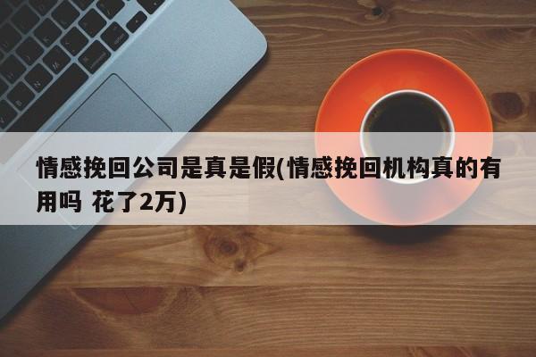 情感挽回公司是真是假(情感挽回机构真的有用吗 花了2万)