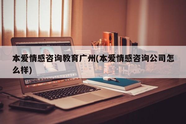 本爱情感咨询教育广州(本爱情感咨询公司怎么样)