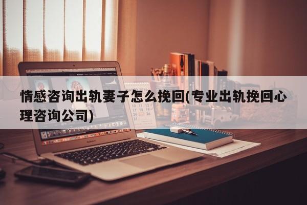 情感咨询出轨妻子怎么挽回(专业出轨挽回心理咨询公司)