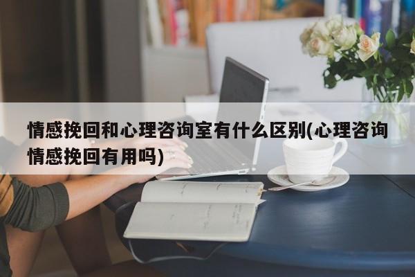 情感挽回和心理咨询室有什么区别(心理咨询情感挽回有用吗)